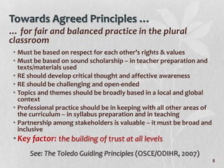 Towards Agreed Principles …
… for fair and balanced practice in the plural
classroom
 • Must be based on respect for each other’s rights & values
 • Must be based on sound scholarship – in teacher preparation and
   texts/materials used
 • RE should develop critical thought and affective awareness
 • RE should be challenging and open-ended
 • Topics and themes should be broadly based in a local and global
   context
 • Professional practice should be in keeping with all other areas of
   the curriculum – in syllabus preparation and in teaching
 • Partnership among stakeholders is valuable – it must be broad and
   inclusive
 • Key factor: the building of trust at all levels
      See: The Toledo Guiding Principles (OSCE/ODIHR, 2007)
                                                                        8
 