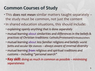 Common Courses of Study
• This does not mean similar matters taught separately –
  the study must be common, not just the content
• In shared education situations, this should include:
 • explaining openly anything that is done separately
 • mutual learning about similarities and differences in the beliefs &
   practices of Christian traditions: Catholic/Protestant/Orthodox/others
 • mutual learning about less familiar religions and beliefs: world
   faiths and secular life stances – always aware of internal diversity
 • mutual learning from religious and spiritual traditions and
   customs – including “personal search”
 • Key skill: doing as much in common as possible – minimising
  separateness
                                                                        9
 