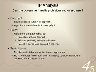 42
1
IP Analysis
Can the government really prohibit unauthorised use ?
• Copyright
– Source code is subject to copyright
– Algorithms are not subject to copyright
• Patent
– Algorithms are patentable, but
• Patent must be published
• Prior art probably exists in this case
• Patent, if any is long expired (> 20 yrs)
• Trade Secret
– May be protectable under the license agreement
– BUT, no secret if the information is already publicly available or
obtained via a different route
 