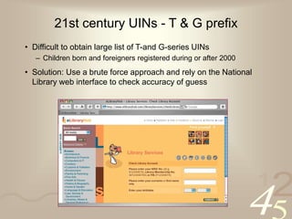 42
1
21st century UINs - T & G prefix
• Difficult to obtain large list of T-and G-series UINs
– Children born and foreigners registered during or after 2000
• Solution: Use a brute force approach and rely on the National
Library web interface to check accuracy of guess
 