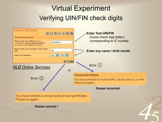 42
1
Virtual Experiment
Verifying UIN/FIN check digits
Enter Test UIN/FIN
Guess check digit (letter)
corresponding to IC number
Guess incorrect
Guess correct !
Enter any name / birth month
Error 2
Error 1
NLB Online Services
or
 