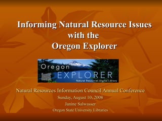 Natural Resources Information Council Annual Conference Sunday, August 10, 2008 Janine Salwasser Oregon State University Libraries Informing Natural Resource Issues with the  Oregon Explorer 