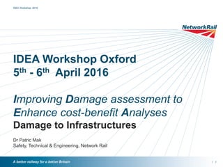 /
IDEA Workshop Oxford
5th - 6th April 2016
Improving Damage assessment to
Enhance cost-benefit Analyses
Damage to Infrastructures
Dr Patric Mak
Safety, Technical & Engineering, Network Rail
IDEA Workshop 2016
1
 