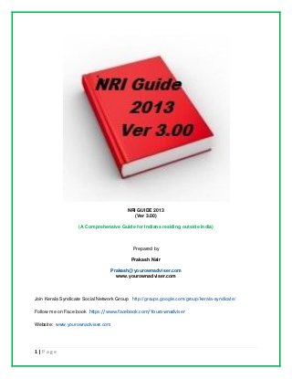 1 | P a g e
NRI GUIDE 2013
(Ver 3.00)
(A Comprehensive Guide for Indians residing outside India)
Prepared by
Prakash Nair
Prakash@yourownadviser.com
www.yourownadviser.com
Join Kerala Syndicate Social Network Group http://groups.google.com/group/kerala-syndicate/
Follow me on Face book https://www.facebook.com/Yourownadviser
Website: www.yourownadviser.com
 