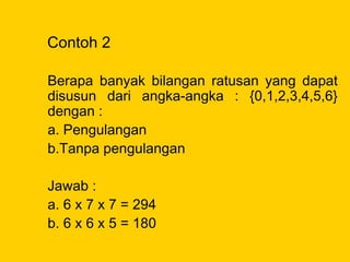 Contoh 2
Berapa banyak bilangan ratusan yang dapat
disusun dari angka-angka : {0,1,2,3,4,5,6}
dengan :
a. Pengulangan
b.Tanpa pengulangan
Jawab :
a. 6 x 7 x 7 = 294
b. 6 x 6 x 5 = 180
 