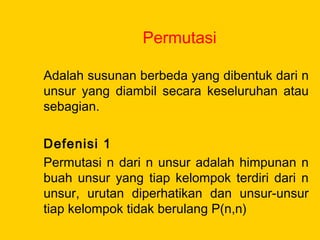 Permutasi
Adalah susunan berbeda yang dibentuk dari n
unsur yang diambil secara keseluruhan atau
sebagian.
Defenisi 1
Permutasi n dari n unsur adalah himpunan n
buah unsur yang tiap kelompok terdiri dari n
unsur, urutan diperhatikan dan unsur-unsur
tiap kelompok tidak berulang P(n,n)
 