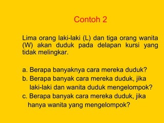 Contoh 2
Lima orang laki-laki (L) dan tiga orang wanita
(W) akan duduk pada delapan kursi yang
tidak melingkar.
a. Berapa banyaknya cara mereka duduk?
b. Berapa banyak cara mereka duduk, jika
laki-laki dan wanita duduk mengelompok?
c. Berapa banyak cara mereka duduk, jika
hanya wanita yang mengelompok?
 