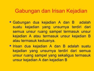 Gabungan dan Irisan Kejadian
 Gabungan dua kejadian A dan B adalah
suatu kejadian yang unsurnya terdiri dari
semua unsur ruang sampel termasuk unsur
kejadian A atau termasuk unsur kejadian B
atau termasuk keduanya.
 Irisan dua kejadian A dan B adalah suatu
kejadian yang unsurnya terdiri dari semua
unsur ruang sampel yang sekaligus termasuk
unsur kejadian A dan kejadian B
 