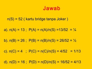 Jawab
n(S) = 52 ( kartu bridge tanpa Joker )
a). n(A) = 13 ; P(A) = n(A)/n(S) =13/52 = ¼
b). n(B) = 26 ; P(B) = n(B)/n(S) = 26/52 = ½
c). n(C) = 4 ; P(C) = n(C)/n(S) = 4/52 = 1/13
d). n(D) = 16 ; P(D) = n(D)/n(S) = 16/52 = 4/13
 