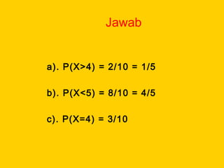 Jawab
a). P(X>4) = 2/10 = 1/5
b). P(X<5) = 8/10 = 4/5
c). P(X=4) = 3/10
 