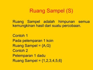 Ruang Sampel (S)
Ruang Sampel adalah himpunan semua
kemungkinan hasil dari suatu percobaan.
Contoh 1
Pada pelemparan 1 koin
Ruang Sampel = {A,G}
Contoh 2
Pelemparan 1 dadu
Ruang Sampel = {1,2,3,4,5,6}
 