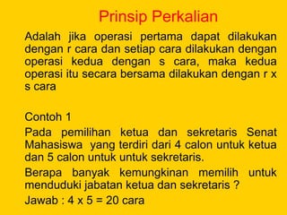 Prinsip Perkalian
Adalah jika operasi pertama dapat dilakukan
dengan r cara dan setiap cara dilakukan dengan
operasi kedua dengan s cara, maka kedua
operasi itu secara bersama dilakukan dengan r x
s cara
Contoh 1
Pada pemilihan ketua dan sekretaris Senat
Mahasiswa yang terdiri dari 4 calon untuk ketua
dan 5 calon untuk untuk sekretaris.
Berapa banyak kemungkinan memilih untuk
menduduki jabatan ketua dan sekretaris ?
Jawab : 4 x 5 = 20 cara
 