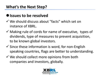 What’s the Next Step?
Issues to be resolved
 We should discuss about "facts" which set on
instance of XBRL.
 Making rule of cords for name of executive, types of
dividends, type of measures to prevent acquisition,
to be known global investors.
 Since these information is word, for non-English
speaking countries, flags are better to understanding.
 We should collect more opinions from both
companies and investors, globally.
 