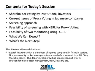 Contents for Today’s Session
• Shareholder voting by Institutional Investors
• Current issues of Proxy Voting in Japanese companies
• Screening approach
• Feasibility of screening with XBRL for Proxy Voting
• Feasibility of two monitoring using XBRL
• What We Can Expect?
• What’s the Next Step?
About Nomura Research Institute；
A research institute which is a member of a group companies in financial sectors.
Nomura security broker was a parent company before we went to public Tokyo
Stock Exchange. Our department is providing information and system
solution for mainly asset management, trust, advisory, etc.
 