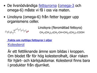 Fett delas in i tre grupper efter antalet dubbelbindningar mellan kolatomer: mättade fetter (ingen), omättade fetter (en) och fleromättade fetter (två till fem).Mättade fetter finns i animaliska produkter, såsom ost, smör, grädde och kött, men också inom växtriket i form av kokosfett och palmolja. Enkelomättade fetter finns i riklig mängd i olivolja, rapsolja, hasselnötter och mandlar. Fleromättade fetter finns i de flesta vegetabiliska oljor, t.ex. solrosolja, majsolja och sojaolja. Omättade fetterna är hälsosammare än de mättade fetterna.