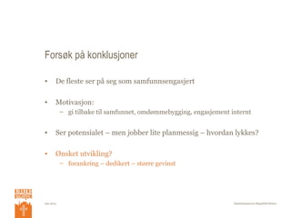 Forsøk på konklusjoner

•      De fleste ser på seg som samfunnsengasjert

•      Motivasjon:
           – gi tilbake til samfunnet, omdømmebygging, engasjement internt


•      Ser potensialet – men jobber lite planmessig – hvordan lykkes?

•      Ønsket utvikling?
           – forankring – dedikert – større gevinst




mai 2012                                                            Samfunnsansvar/Ragnhild Østmo
 
