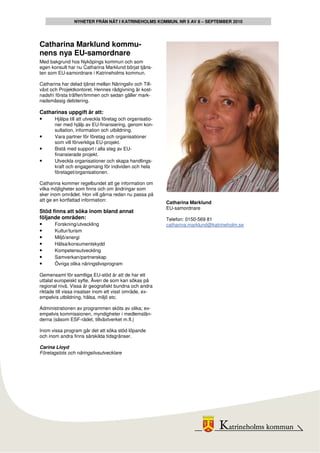 NYHETER FRÅN NÄT I KATRINEHOLMS KOMMUN. NR 5 AV 8 – SEPTEMBER 2010




Catharina Marklund kommu-
nens nya EU-samordnare
Med bakgrund hos Nyköpings kommun och som
egen konsult har nu Catharina Marklund börjat tjäns-
ten som EU-samordnare i Katrineholms kommun.

Catharina har delad tjänst mellan Näringsliv och Till-
växt och Projektkontoret. Hennes rådgivning är kost-
nadsfri första träffen/timmen och sedan gäller mark-
nadsmässig debitering.

Catharinas uppgift är att:
•    Hjälpa till att utveckla företag och organisatio-
       ner med hjälp av EU-finansiering, genom kon-
       sultation, information och utbildning.
•      Vara partner för företag och organisationer
       som vill förverkliga EU-projekt.
•      Bistå med support i alla steg av EU-
       finansierade projekt.
•      Utveckla organisationer och skapa handlings-
       kraft och engagemang för individen och hela
       företaget/organisationen.

Catharina kommer regelbundet att ge information om
vilka möjligheter som finns och om ändringar som
sker inom området. Hon vill gärna redan nu passa på
att ge en kortfattad information:
                                                         Catharina Marklund
                                                         EU-samordnare
Stöd finns att söka inom bland annat
följande områden:                                        Telefon: 0150-569 81
•     Forskning/utveckling                               catharina.marklund@katrineholm.se
•     Kultur/turism
•     Miljö/energi
•     Hälsa/konsumentskydd
•     Kompetensutveckling
•     Samverkan/partnerskap
•     Övriga olika näringslivsprogram

Gemensamt för samtliga EU-stöd är att de har ett
uttalat europeiskt syfte. Även de som kan sökas på
regional nivå. Vissa är geografiskt bundna och andra
riktade till vissa insatser inom ett visst område, ex-
empelvis utbildning, hälsa, miljö etc.

Administrationen av programmen sköts av olika; ex-
empelvis kommissionen, myndigheter i medlemslän-
derna (såsom ESF-rådet, tillväxtverket m.fl.)

Inom vissa program går det att söka stöd löpande
och inom andra finns särskilda tidsgränser.

Carina Lloyd
Företagslots och näringslivsutvecklare
 