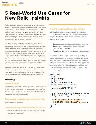 Use Case
© Copyright 2014, New Relic, Inc. All rights reserved. All trademarks, trade names, service marks and logos referenced herein belong to their respective companies.01
5 Real-World Use Cases for
New Relic Insights
As the gatekeeper to a company’s application data, developers
are both in a position of power and in a position of being stretched
incredibly thin. The developer holds the answers to all of the
business team’s most burning questions, whether it’s about
the effectiveness of the Marketing team’s latest lead-gen campaign,
or understanding how the Customer Success team can resolve
support tickets faster and more effectively.
Questions are flying constantly. And while you, the dedicated
developer, of course want to help out your co-workers, you also
have your real job, which is to build, maintain, and optimize the
company’s core software products. You don’t have time to set up
nightly jobs that run ad hoc analytics queries for hours against
the production database, only to find out in the morning that you
got the query wrong. What you really need is a tool that lets
you (and them) run analytics queries on the fly; something that lets
you ask your software questions and get answers in real time.
New Relic Insights, available in beta, and free for a limited time,
is a cloud-based, real-time analytics platform that empowers
developers and business users to interact with data like never
before. The following five use cases will show you exactly how.
Marketing
The likely scenario
Your Marketing team ran five different promotions to drive adoption
of your software product over the last two days. The marketing
manager now wants to know how well each promotion did and what
the appropriate next steps should be.
The person the marketing manager will ask for help
You, the developer, of course!
The questions your marketing manager will ask you
Which of the five promotions were most effective in driving
adoption of the product?
A Real-Time Analytics Platform Like No Other
With New Relic Insights, you automatically start collecting
billions of valuable page view and transaction-related events
straight out of the box. That’s all thanks to a unique real-time
analytics platform that:
Collects data via intelligent agents directly from your software
Stores volumes of data (trillions of events) without
requiring you to lift a finger
Presents your data in easy-to-understand charts and graphs
You can easily add more types of data – data specific to your
software and business – to get deeper, more actionable insights
about your software, customers, and business. It’s as easy as
adding one line of code to your software for each new type of data
you want to collect. We call this data a custom attribute and
below is an example of how you would add a custom attribute
to your Java application.
•
•
•
•
 