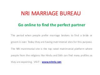 NRI MARRIAGE BUREAU
Go online to find the perfect partner
The period when people prefer marriage brokers to find a bride or
groom is over. Today they are having matrimonial sites for this purpose.
The NRI matrimonial site is the top rated matrimonial platform where
people from the religions like Hindu and Sikh can find many profiles as
they are expecting. VISIT : www.nrimb.com
 