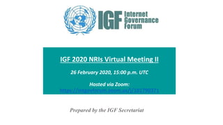 IGF 2020 NRIs Virtual Meeting II
26 February 2020, 15:00 p.m. UTC
Hosted via Zoom:
https://intgovforum.zoom.us/j/101790371
Prepared by the IGF Secretariat
 