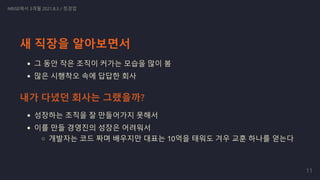 새 직장을 알아보면서
그 동안 작은 조직이 커가는 모습을 많이 봄
많은 시행착오 속에 답답한 회사
성장하는 조직을 잘 만들어가지 못해서
이를 만들 경영진의 성장은 어려워서
개발자는 코드 짜며 배우지만 대표는 10억을 태워도 겨우 교훈 하나를 얻는다
NRISE에서 3개월 2021.8.3 / 정경업
내가 다녔던 회사는 그랬을까?
11
 