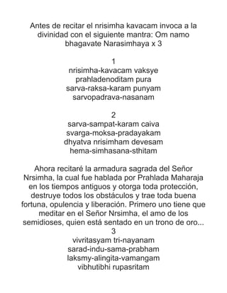Antes de recitar el nrisimha kavacam invoca a la
divinidad con el siguiente mantra: Om namo
bhagavate Narasimhaya x 3
1
nrisimha-kavacam vaksye
prahladenoditam pura
sarva-raksa-karam punyam
sarvopadrava-nasanam
2
sarva-sampat-karam caiva
svarga-moksa-pradayakam
dhyatva nrisimham devesam
hema-simhasana-sthitam
Ahora recitaré la armadura sagrada del Señor
Nrsimha, la cual fue hablada por Prahlada Maharaja
en los tiempos antiguos y otorga toda protección,
destruye todos los obstáculos y trae toda buena
fortuna, opulencia y liberación. Primero uno tiene que
meditar en el Señor Nrsimha, el amo de los
semidioses, quien está sentado en un trono de oro...
3
vivritasyam tri-nayanam
sarad-indu-sama-prabham
laksmy-alingita-vamangam
vibhutibhi rupasritam
 