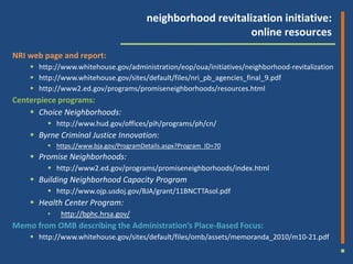 neighborhood revitalization initiative:
                                                             online resources
NRI web page and report:
     http://www.whitehouse.gov/administration/eop/oua/initiatives/neighborhood-revitalization
     http://www.whitehouse.gov/sites/default/files/nri_pb_agencies_final_9.pdf
     http://www2.ed.gov/programs/promiseneighborhoods/resources.html
Centerpiece programs:
     Choice Neighborhoods:
          http://www.hud.gov/offices/pih/programs/ph/cn/
     Byrne Criminal Justice Innovation:
          https://www.bja.gov/ProgramDetails.aspx?Program_ID=70
     Promise Neighborhoods:
          http://www2.ed.gov/programs/promiseneighborhoods/index.html
     Building Neighborhood Capacity Program
          http://www.ojp.usdoj.gov/BJA/grant/11BNCTTAsol.pdf
     Health Center Program:
         •   http://bphc.hrsa.gov/
Memo from OMB describing the Administration’s Place-Based Focus:
     http://www.whitehouse.gov/sites/default/files/omb/assets/memoranda_2010/m10-21.pdf
 