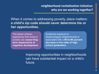 neighborhood revitalization initiative:
                                   why are we working together?

When it comes to addressing poverty, place matters:
a child’s zip code should never determine his or
her opportunities.

 The stress children            Sustained exposure to
 experience from living in      disadvantaged neighborhoods is
 poverty can cause long-        associated with a 60-to-80 percent
 term impairments to            decrease in the odds of high
 cognitive development.         school graduation.



             Improving opportunities in neighborhoods
             can have substantial impact on a child’s
             future.
 