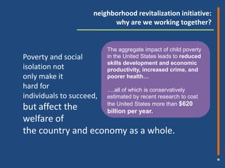 neighborhood revitalization initiative:
                           why are we working together?


                          The aggregate impact of child poverty
Poverty and social        in the United States leads to reduced
                          skills development and economic
isolation not             productivity, increased crime, and
only make it              poorer health…
hard for                  ….all of which is conservatively
individuals to succeed,   estimated by recent research to cost

but affect the            the United States more than $620
                    billion per year.
welfare of
the country and economy as a whole.
 