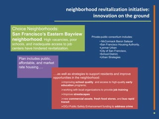 housing plan includes 624 units (504 onsite and 121 offsite senior building). 1100 homes are planned for the site, with that balance the current responsibility of

                                                                  neighborhood revitalization initiative:
                                                                             innovation on the ground

          Choice Neighborhoods:
          San Francisco’s Eastern Bayview
                                                                                            Private-public consortium includes:
          neighborhood. High vacancies, poor                                                        • McCormack Baron Salazar
          40 percent of residents live in poverty to job
          schools, and inadequate access                                                            •San Francisco Housing Authority,
          centers have hindered revitalization.                                                     •Lennar Urban
                                                                                                    •City of San Francisco,
                                                                                                    •School District,
                                                                                                    •Urban Strategies
                 Plan includes public,
                 affordable, and market
                 rate housing….
                                                     ….as well as strategies to support residents and improve
                                                     opportunities in the neighborhood:
                                                             improving school quality and access to high-quality early
                                                             education programs;
                                                             working with local organizations to provide job training
                                                             Improve streetscapes
                                                             new commercial assets, fresh food stores, and bus rapid
                                                             transit
                                                             DOJ Public Safety Enhancement funding to address crime
 