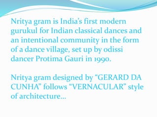Nritya gram is India’s first modern
gurukul for Indian classical dances and
an intentional community in the form
of a dance village, set up by odissi
dancer Protima Gauri in 1990.
Nritya gram designed by “GERARD DA
CUNHA” follows “VERNACULAR” style
of architecture…
 