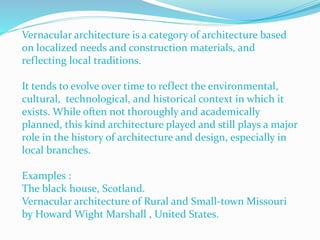 Vernacular architecture is a category of architecture based
on localized needs and construction materials, and
reflecting local traditions.
It tends to evolve over time to reflect the environmental,
cultural, technological, and historical context in which it
exists. While often not thoroughly and academically
planned, this kind architecture played and still plays a major
role in the history of architecture and design, especially in
local branches.
Examples :
The black house, Scotland.
Vernacular architecture of Rural and Small-town Missouri
by Howard Wight Marshall , United States.
 