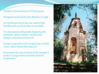 Temple at the entrance of Nritya gram.
Designed and built by Ray Meeker in 1998.
It is fashioned from the raw mud of the
locality and was fired after it was built.
It is decorated with panels depicting the
elements, dance motifs, mudras and
designs costumes and jewels.
Inside is a granite rock scooped out to hold
water and a flame that stays lit.
At present the area in front of the temple is
used as a yoga centre and also used for
meditation.
 