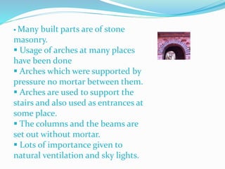  Many built parts are of stone
masonry.
 Usage of arches at many places
have been done
 Arches which were supported by
pressure no mortar between them.
 Arches are used to support the
stairs and also used as entrances at
some place.
 The columns and the beams are
set out without mortar.
 Lots of importance given to
natural ventilation and sky lights.
 