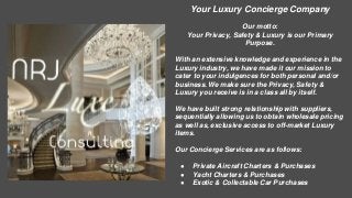 Your Luxury Concierge Company 
Our motto: 
Your Privacy, Safety & Luxury is our Primary 
Purpose. 
With an extensive knowledge and experience in the 
Luxury industry, we have made it our mission to 
cater to your indulgences for both personal and/or 
business. We make sure the Privacy, Safety & 
Luxury you receive is in a class all by itself. 
We have built strong relationship with suppliers, 
sequentially allowing us to obtain wholesale pricing 
as well as, exclusive access to off-market Luxury 
items. 
Our Concierge Services are as follows: 
● Private Aircraft Charters & Purchases 
● Yacht Charters & Purchases 
● Exotic & Collectable Car Purchases 
 