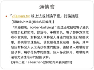 衛生福利部(1/3)
— 兒少遭受網路霸凌之常見Q&A
(一)常見問題：
1.兒少在網路遭受霸凌可以申訴嗎？
2.可以請網站下架嗎？
3.政府如何裁罰張貼者？
(二)回答：
1.可以向iWIN舉報，iWIN初判後將網頁存證、移請IP
位址所在地主管機關查處，機關接獲iWIN通知後，依
兒少法為行政調查後，請平臺移除並裁罰行為人。
2.可以的。網站業者經政府告知後需移除內容，若不移
除可處新臺幣六萬元至三十萬元罰鍰，並命其限期改
善，屆期未改善者，得按次處罰。
3.任何人於網路散布或傳送有害兒少身心健康之內容，
可處新臺幣十萬元至五十萬元罰鍰，並公布其姓名或
名稱及命其限期改善，而且得按次處罰。
17
 