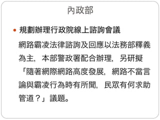 內政部(1/3)
—強化民眾申訴管道
(一)電話申訴管道：本部警政署業於104年5月22日以警
署刑防字第1040003318號函頒律定受理網路霸凌
報案流程及查處規定，各直轄市、縣(市)政府警察
局110勤務指揮中心接獲民眾報案或iWIN轉接網路
霸凌案件，即轉請刑事警察大隊「科技犯罪偵查專
責組」查處。
(二)網路檢舉管道：於iWIN防杜網路霸凌網站頁面介接
本部警政署刑事警察局受理民眾申訴專區，爾後接
獲民眾檢舉網路霸凌案件後，依現行處理流程辦理。
 