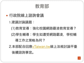 教育部(1/8)
l 校園網路管理：
(一)於各縣(市)教育網路中心設置不當資訊存取過濾系統，
若有校園霸凌相關網頁時，各縣(市)教育網路中心
得封鎖其使用者之IP，讓國民中小學及高中職有乾
淨的網路空間。
(二)於104年5月1日以電子郵件通知各縣(市)教育網路中
心，確實依「臺灣學術網路管理規範」辦理，並於
相關會議中請所屬單位加強宣導與管理。
9
 