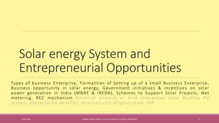 Solar energy System and
Entrepreneurial Opportunities
Types of business Enterprise, Formalities of Setting up of a small Business Enterprise,
Business opportunity in solar energy, Government initiatives & incentives on solar
power generation in India (MNRE & IREDA), Schemes to Support Solar Projects, Net
metering, REC mechanism Financial analysis of Grid Interactive Solar Rooftop PV
system, depreciation benefits, levelized cost of generation, IRR
31-08-2016 IEC-803 ENERGY BASICS BY DR N R KIDWAI, INTEGRAL UNIVERSITY 1
 