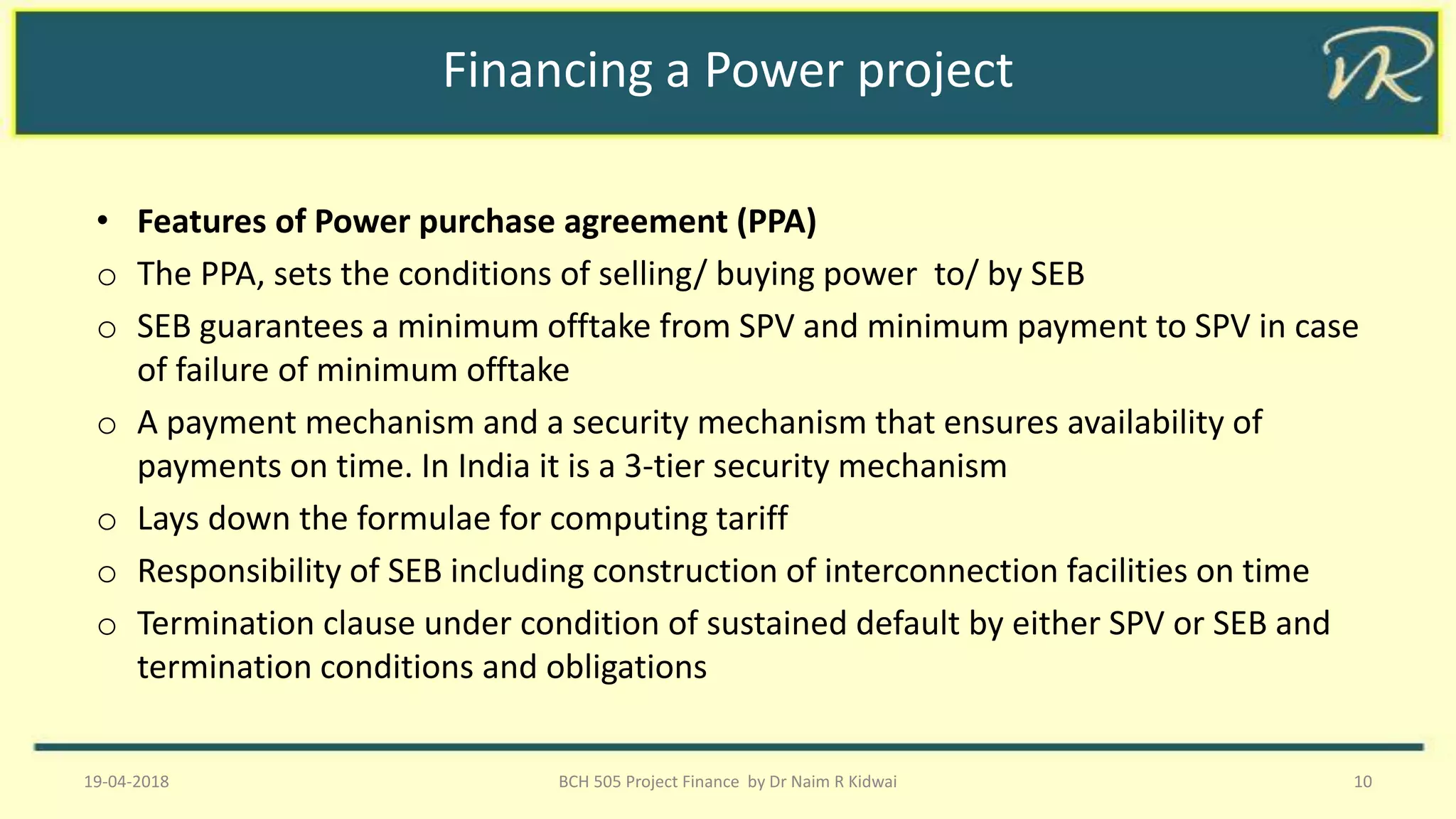 Financing a Power project
• Features of Power purchase agreement (PPA)
o The PPA, sets the conditions of selling/ buying power to/ by SEB
o SEB guarantees a minimum offtake from SPV and minimum payment to SPV in case
of failure of minimum offtake
o A payment mechanism and a security mechanism that ensures availability of
payments on time. In India it is a 3-tier security mechanism
o Lays down the formulae for computing tariff
o Responsibility of SEB including construction of interconnection facilities on time
o Termination clause under condition of sustained default by either SPV or SEB and
termination conditions and obligations
19-04-2018 BCH 505 Project Finance by Dr Naim R Kidwai 10
 