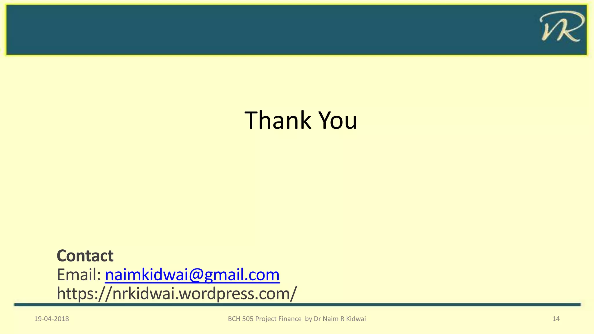 Thank You
19-04-2018 BCH 505 Project Finance by Dr Naim R Kidwai 14
Contact
Email: naimkidwai@gmail.com
https://nrkidwai.wordpress.com/
 