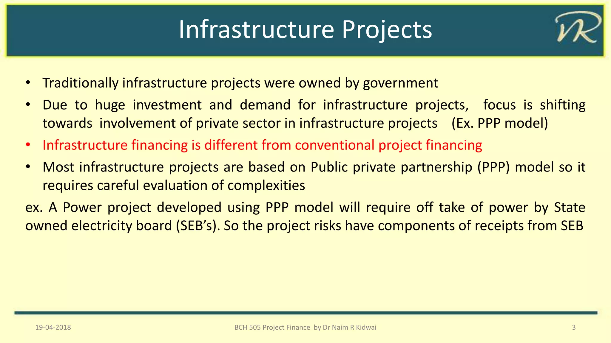 Infrastructure Projects
• Traditionally infrastructure projects were owned by government
• Due to huge investment and demand for infrastructure projects, focus is shifting
towards involvement of private sector in infrastructure projects (Ex. PPP model)
• Infrastructure financing is different from conventional project financing
• Most infrastructure projects are based on Public private partnership (PPP) model so it
requires careful evaluation of complexities
ex. A Power project developed using PPP model will require off take of power by State
owned electricity board (SEB’s). So the project risks have components of receipts from SEB
19-04-2018 BCH 505 Project Finance by Dr Naim R Kidwai 3
 