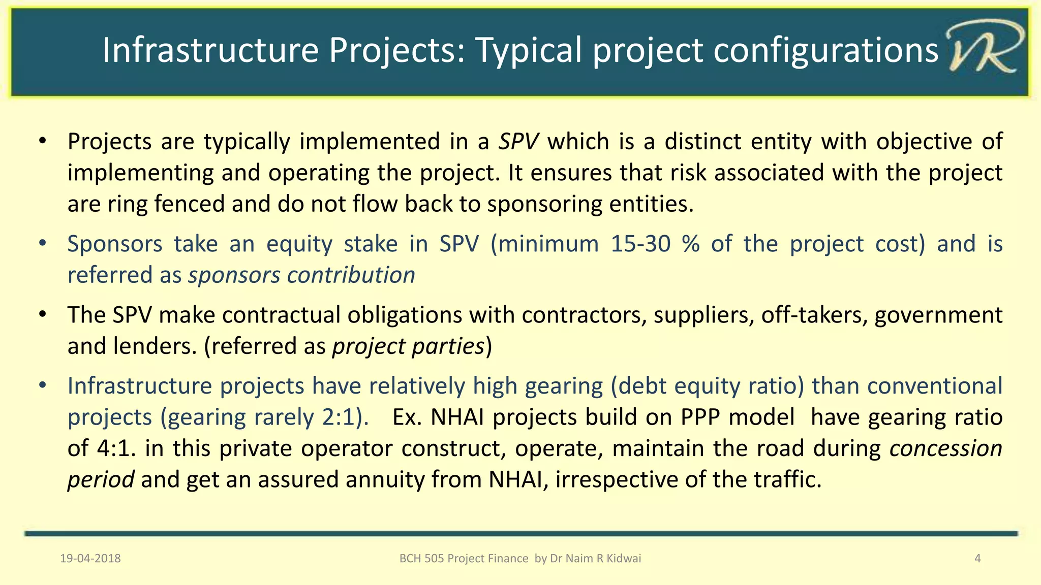 Infrastructure Projects: Typical project configurations
• Projects are typically implemented in a SPV which is a distinct entity with objective of
implementing and operating the project. It ensures that risk associated with the project
are ring fenced and do not flow back to sponsoring entities.
• Sponsors take an equity stake in SPV (minimum 15-30 % of the project cost) and is
referred as sponsors contribution
• The SPV make contractual obligations with contractors, suppliers, off-takers, government
and lenders. (referred as project parties)
• Infrastructure projects have relatively high gearing (debt equity ratio) than conventional
projects (gearing rarely 2:1). Ex. NHAI projects build on PPP model have gearing ratio
of 4:1. in this private operator construct, operate, maintain the road during concession
period and get an assured annuity from NHAI, irrespective of the traffic.
19-04-2018 BCH 505 Project Finance by Dr Naim R Kidwai 4
 