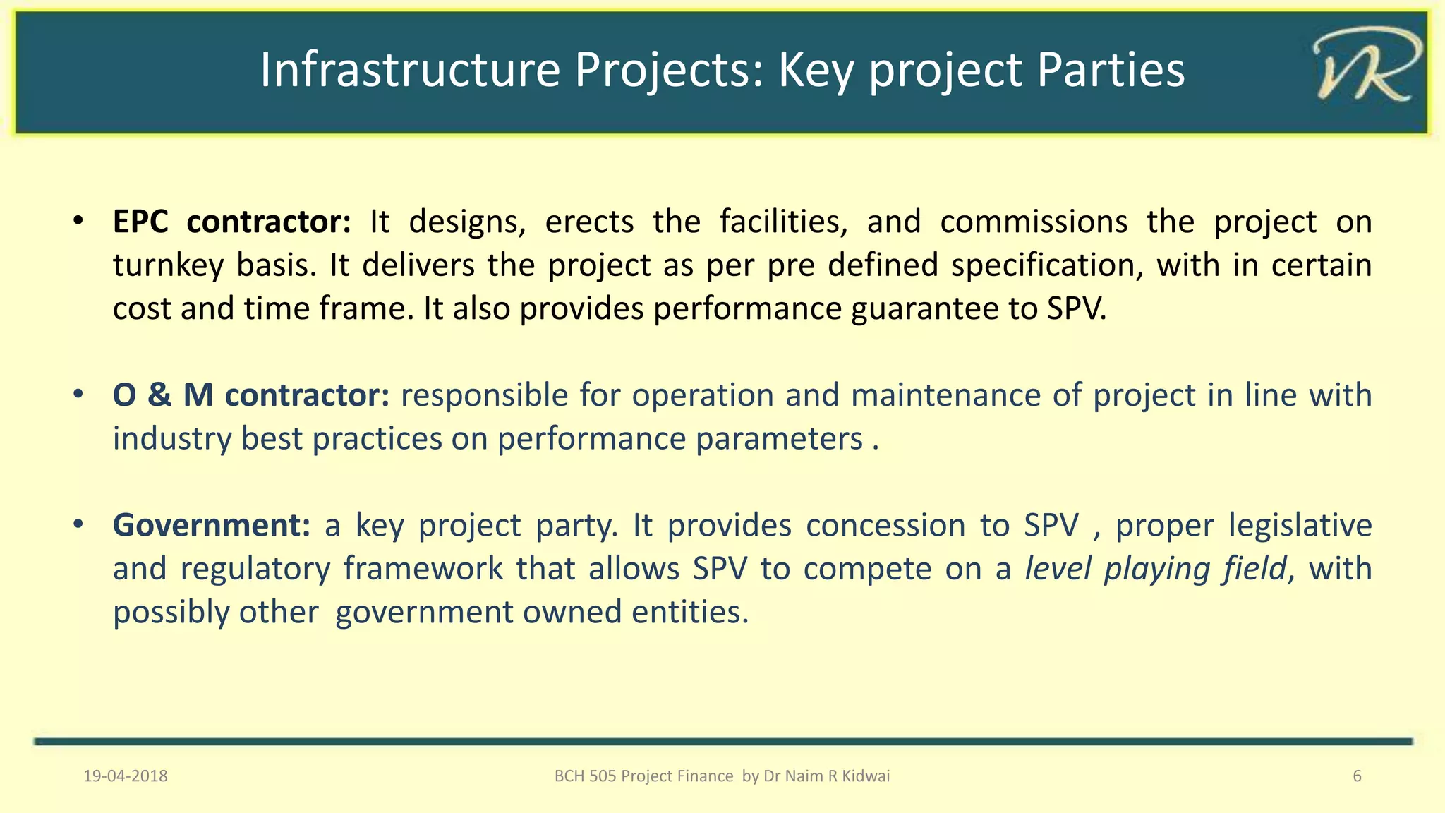 Infrastructure Projects: Key project Parties
• EPC contractor: It designs, erects the facilities, and commissions the project on
turnkey basis. It delivers the project as per pre defined specification, with in certain
cost and time frame. It also provides performance guarantee to SPV.
• O & M contractor: responsible for operation and maintenance of project in line with
industry best practices on performance parameters .
• Government: a key project party. It provides concession to SPV , proper legislative
and regulatory framework that allows SPV to compete on a level playing field, with
possibly other government owned entities.
19-04-2018 BCH 505 Project Finance by Dr Naim R Kidwai 6
 