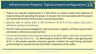 Infrastructure Projects: Typical project configurations
• Projects are typically implemented in a SPV which is a distinct entity with objective of
implementing and operating the project. It ensures that risk associated with the project
are ring fenced and do not flow back to sponsoring entities.
• Sponsors take an equity stake in SPV (minimum 15-30 % of the project cost) and is
referred as sponsors contribution
• The SPV make contractual obligations with contractors, suppliers, off-takers, government
and lenders. (referred as project parties)
• Infrastructure projects have relatively high gearing (debt equity ratio) than conventional
projects (gearing rarely 2:1). Ex. NHAI projects build on PPP model have gearing ratio
of 4:1. in this private operator construct, operate, maintain the road during concession
period and get an assured annuity from NHAI, irrespective of the traffic.
19-04-2018 BCH 505 Project Finance by Dr Naim R Kidwai 4
 
