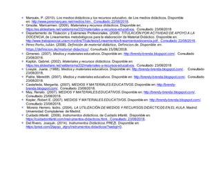 Marquès, P. (2010). Los medios didácticos y los recursos educativo, de Los medios didácticos. Disponible
en: http://www.peremarques.net/medios.htm. Consultado 22/08/2018.
Grisolía, Maricarmen. (2009). Materiales y recursos didácticos. Disponible en:
https://es.slideshare.net/valderrama332/materiales-y-recursos-educativos. Consultado 23/08/2018
Departamento de Titulación y Exámenes Profesionales. (2008). TITULACIÓN POR ACTIVIDAD DE APOYO A LA
DOCENCIA, de Lineamientos metodológicos para la elaboración de Material Didáctico. Disponible en:
http://www.trabajosocial.unam.mx/dirs/Titula/tesis/Lineamientos/lineamientosdocencia.pdf. Consultado 22/08/2018.
Pérez Porto, Julián. (2008). Definición de material didáctico, Definicion.de. Disponible en:
https://definicion.de/material-didactico/. Consultado 23/08/2018.
Gimeneo. (2007). Medios y materiales educativos. Disponible en: http://brendy-brenda.blogspot.com/. Consultado
23/08/2018.
Kaplún, Gabriel. (2002). Materiales y recursos didácticos. Disponible en:
https://es.slideshare.net/valderrama332/materiales-y-recursos-educativos. Consultado 23/08/2018
Loayza, Juana. (1988). Medios y materiales educativos. Disponible en: http://brendy-brenda.blogspot.com/. Consultado
23/08/2018.
Patrie, Meredith. (2007). Medios y materiales educativos. Disponible en: http://brendy-brenda.blogspot.com/. Consultado
23/08/2018.
Castañeda, Margarita. (2007). MEDIOS Y MATERIALES EDUCATIVOS. Disponible en: http://brendy-
brenda.blogspot.com/. Consultado 23/08/2018.
May, Renato. (2007). MEDIOS Y MATERIALES EDUCATIVOS. Disponible en: http://brendy-brenda.blogspot.com/.
Consultado 23/08/2018.
Kepler, Robert E. (2007). MEDIOS Y MATERIALES EDUCATIVOS. Disponible en: http://brendy-brenda.blogspot.com/.
Consultado 23/08/2018.
Moreno Herrero, Isidro. (2004). LA UTILIZACIÓN DE MEDIOS Y RECURSOS DIDÁCTICOS EN EL AULA. Madrid:
Universidad Complutense de Madrid.
Cuidado Infantil. (2008). Instrumentos didácticos, de Cuidado Infantil. Disponible en:
https://cuidadoinfantil.com/instrumentos-didacticos.html. Consultado 23/08/2018.
Del Rivero, Joaquín. (2014). Instrumentos Didácticos. PREZI. Disponible en:
https://prezi.com/2tapqo_ztgry/instrumentos-didacticos/?webgl=0.
 