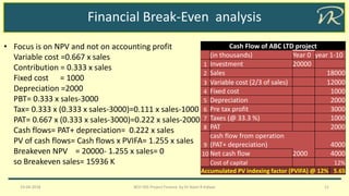 Financial Break-Even analysis
19-04-2018 BCH 505 Project Finance by Dr Naim R Kidwai 11
• Focus is on NPV and not on accounting profit
Variable cost =0.667 x sales
Contribution = 0.333 x sales
Fixed cost = 1000
Depreciation =2000
PBT= 0.333 x sales-3000
Tax= 0.333 x (0.333 x sales-3000)=0.111 x sales-1000
PAT= 0.667 x (0.333 x sales-3000)=0.222 x sales-2000
Cash flows= PAT+ depreciation= 0.222 x sales
PV of cash flows= Cash flows x PVIFA= 1.255 x sales
Breakeven NPV = 20000- 1.255 x sales= 0
so Breakeven sales= 15936 K
Cash Flow of ABC LTD project
(in thousands) Year 0 year 1-10
1 Investment 20000
2 Sales 18000
3 Variable cost (2/3 of sales) 12000
4 Fixed cost 1000
5 Depreciation 2000
6 Pre tax profit 3000
7 Taxes (@ 33.3 %) 1000
8 PAT 2000
9
cash flow from operation
(PAT+ depreciation) 4000
10 Net cash flow 2000 4000
Cost of capital 12%
Accumulated PV indexing factor (PVIFA) @ 12% 5.65
 