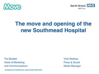 The move and opening of the 
new Southmead Hospital 
Presentation title and subject 
Tim Bartlett Vicki Mathias 
Head of Marketing Press & Social 
and Communications Media Manager 
 