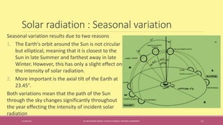 Solar radiation : Seasonal variation
Seasonal variation results due to two reasons
1. The Earth's orbit around the Sun is not circular
but elliptical, meaning that it is closest to the
Sun in late Summer and farthest away in late
Winter. However, this has only a slight effect on
the intensity of solar radiation.
2. More important is the axial tilt of the Earth at
23.45°.
Both variations mean that the path of the Sun
through the sky changes significantly throughout
the year effecting the intensity of incident solar
radiation
31-08-2016 IEC-803 ENERGY BASICS BY DR N R KIDWAI, INTEGRAL UNIVERSITY 13
 