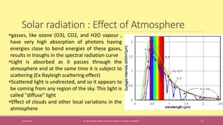 Solar radiation : Effect of Atmosphere
31-08-2016 IEC-803 ENERGY BASICS BY DR N R KIDWAI, INTEGRAL UNIVERSITY 15
gasses, like ozone (O3), CO2, and H2O vapour ,
have very high absorption of photons having
energies close to bond energies of these gases,
results in troughs in the spectral radiation curve
Light is absorbed as it passes through the
atmosphere and at the same time it is subject to
scattering (Ex Rayleigh scattering effect)
Scattered light is undirected, and so it appears to
be coming from any region of the sky. This light is
called "diffuse" light
Effect of clouds and other local variations in the
atmosphere
 